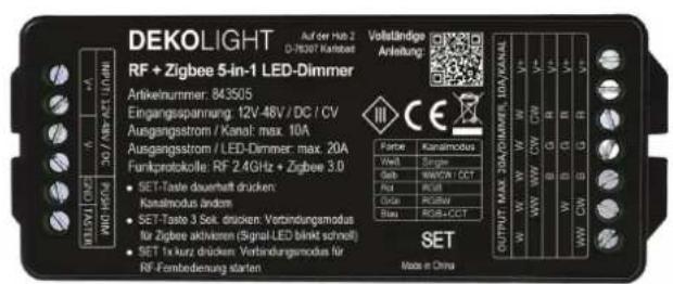 DEKOLIGHT Auf der Hoh 2 D-78307 Kankobel Volleidige Anleitung: RF + Zigbee 5-in-1 LED-Dimmer Artikelnummer: 843505 Eingangsspannung: 12V-46V / DC / CV Ausgangsstrom / Kanal: max. 10A Ausgangsstrom / LED-Dimmer: max. 20A Funkprotokolle: RF 2.4GHz + Zigbee 3.0 SET-Taste duereinheit drucken: Kanaimodus anders SET-Taste 3 Sek. drucken Verbindungsmodus für Zigbee aktivieren (Signal-LED blinkt schmitt) SET 1x kurz drucken Verbindungsmodus für RF-Fenbedingung starten OUTPUT: MAX 20A/DMMS, I/O/KANAL W/W W/W C/W CW G B S Rat RUB Grau RGS/BCT SET Made in China