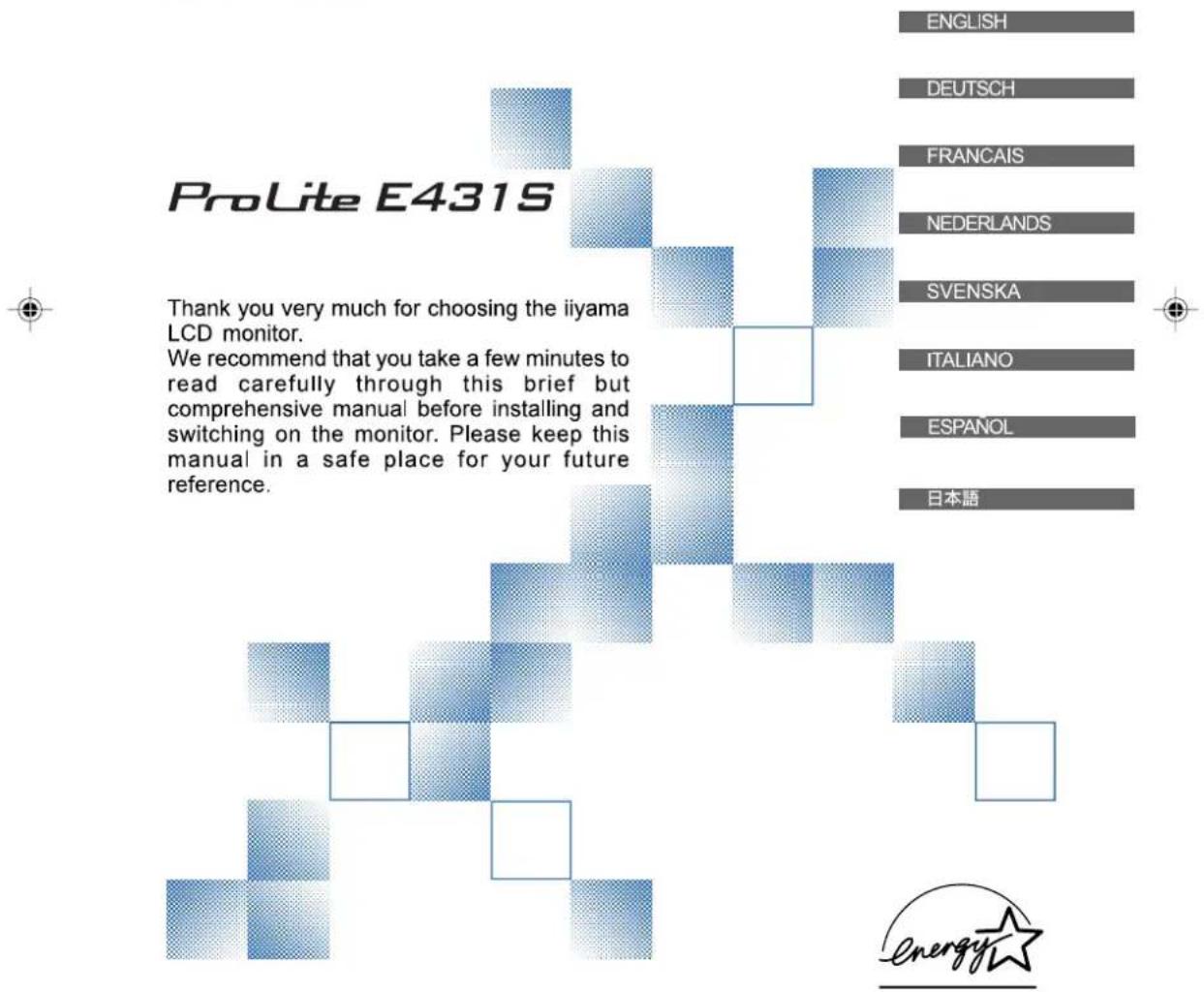 ProLite E431S Thank you very much for choosing the iiyama LCD monitor. We recommend that you take a few minutes to read carefully through this brief but comprehensive manual before installing and switching on the monitor. Please keep this manual in a safe place for your future reference. ENGLISH DEUTSCH FRANCAIS NEDERLANDS SVENSKA ITALIANO ESPAÑOL 日本語 energystar