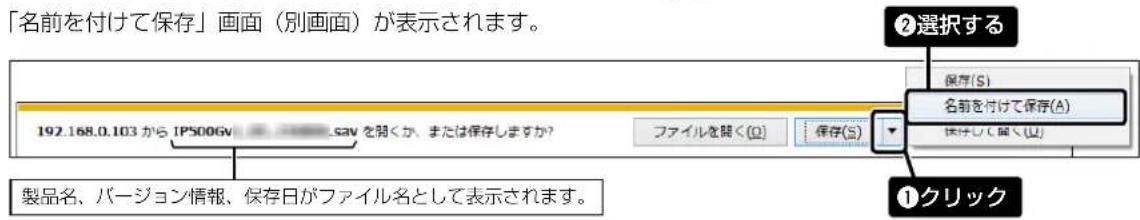 「名前を付けて保存」画面(別画面)が表示されます。 192.168.0.103 から IPS00GV シャンティットを除くか、または保存しますか? ファイルを除く(O) 保存(S) ②選択する 保存(S) 名前を付けて保存(A) 保存して開く(U) 製品名、バージョン情報、保存日がファイル名として表示されます。 ①クリック
