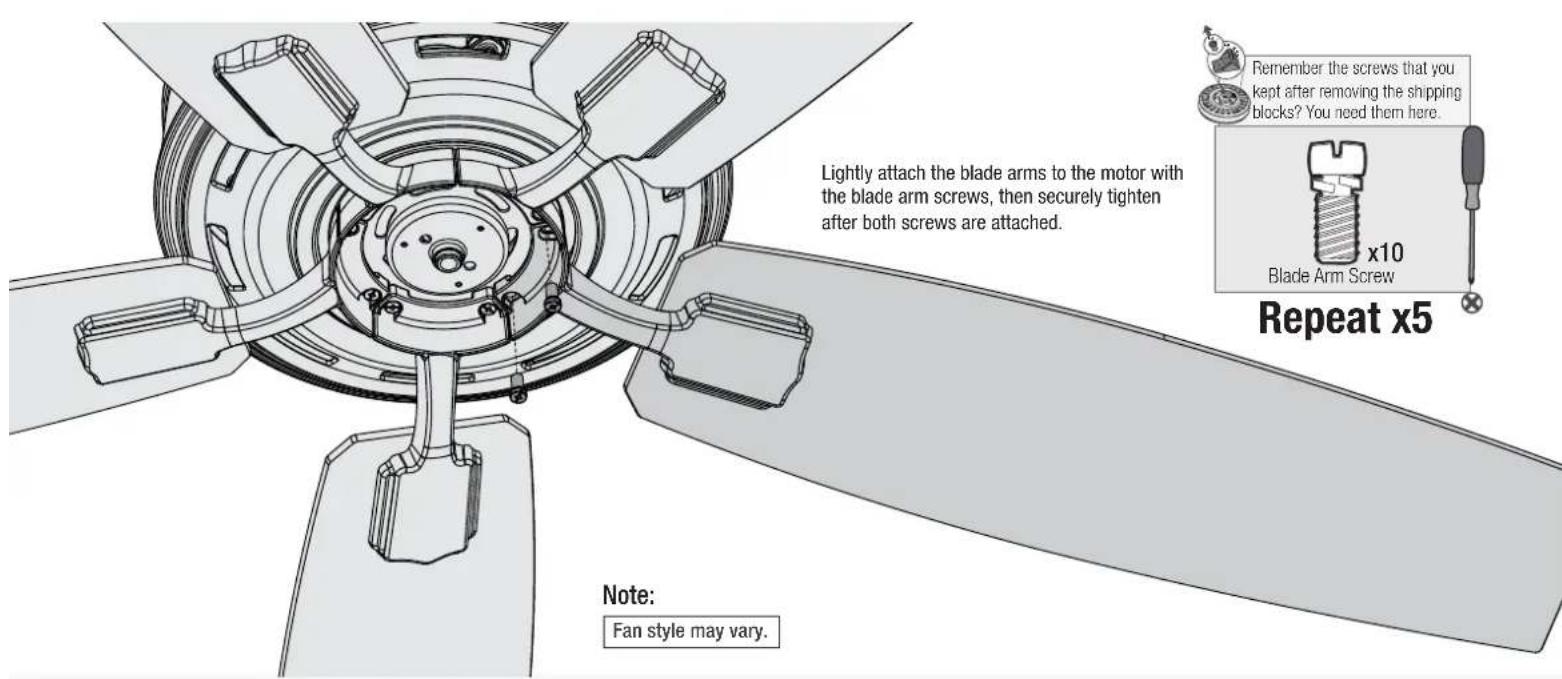 Lightly attach the blade arms to the motor with the blade arm screws, then securely tighten after both screws are attached. Remember the screws that you kept after removing the shipping blocks? You need them here. x10 Blade Arm Screw Repeat x5 Note: Fan style may vary.