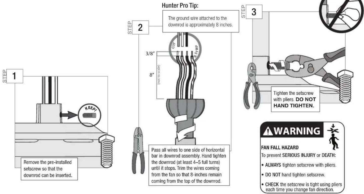Hunter Pro Tip: The ground wire attached to the downrod is approximately 8 inches. 3/8" 8" (not to scale) 3 Tighten the setscrew with pliers. DO NOT HAND TIGHTEN. Pass all wires to one side of horizontal bar in downrod assembly. Hand tighten the downrod (at least 4–5 full turns) until it stops. Trim the wires coming from the fan so that 8-inches remain coming from the top of the downrod. Remove the pre-installed setscrew so that the downrod can be inserted. 1 2 STEP 3 WARNING FAN FALL HAZARD To prevent SERIOUS INJURY or DEATH: • ALWAYS tighten setscrew with pliers. • DO NOT hand tighten setscrew. • CHECK the setscrew is tight using pliers each time you change fan direction.