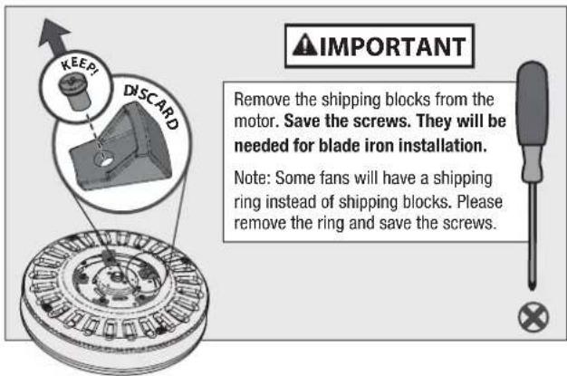 IMPORTANT Remove the shipping blocks from the motor. Save the screws. They will be needed for blade iron installation. Note: Some fans will have a shipping ring instead of shipping blocks. Please remove the ring and save the screws.