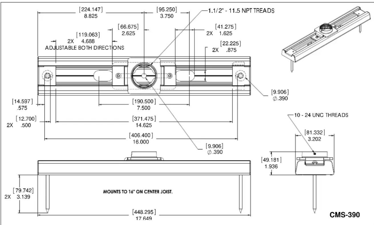 [224.147] 8.825 [95.250] 3.750 1.1/2" - 11.5 NPT TREADS [119.063] 2X 4.688 ADJUSTABLE BOTH DIRECTIONS [66.675] 2.625 [41.275] 2X 1.625 [22.225] 2X .875 [14.597] .575 [190.500] 7.500 [9.906] Ø.390 [12.700] 2X .500 [371.475] 14.625 [406.400] 16.000 [9.906] Ø.390 10 - 24 UNC THREADS [81.332] 3.202 [49.181] 1.936 [79.742] 2X 3.139 MOUNTS TO 16" ON CENTER JOIST. [448.295] 17 649 CMS-390