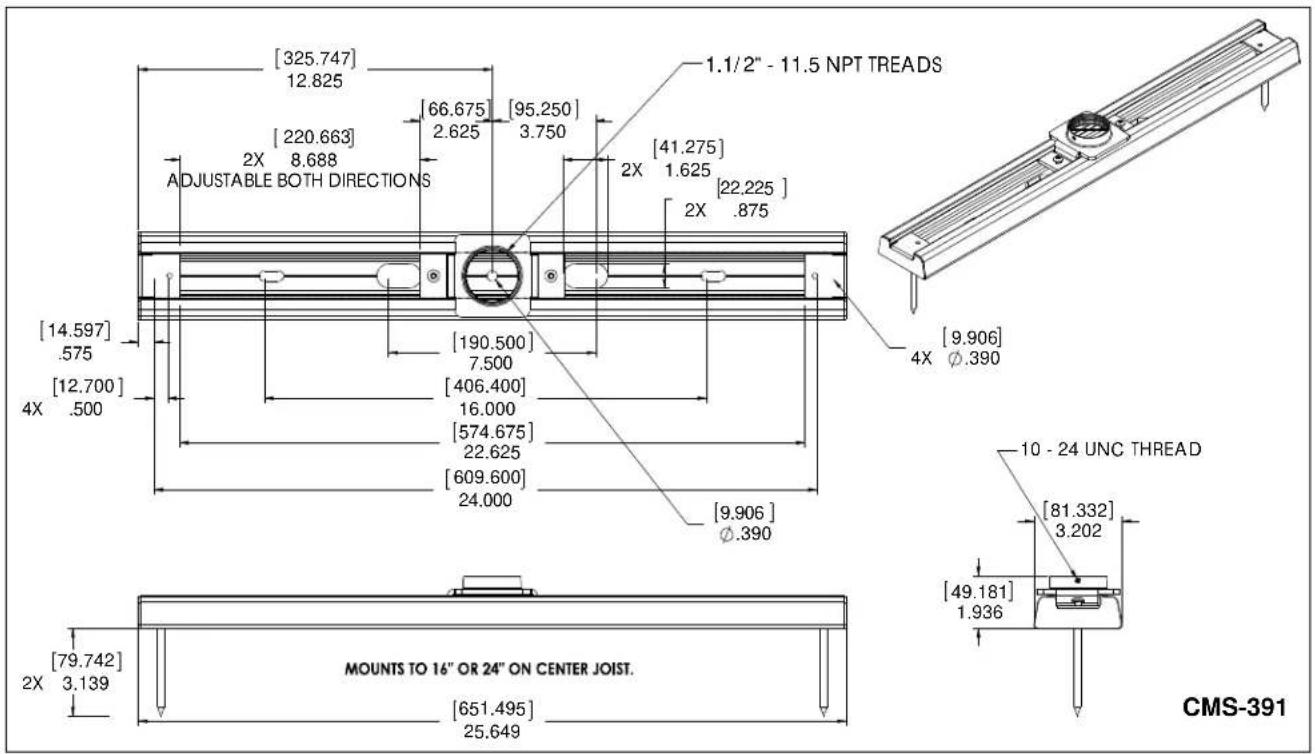 [325.747] 12.825 [220.663] 2X 8.688 ADJUSTABLE BOTH DIRECTIONS [66.675] 2.625 [95.250] 3.750 1.1/2" - 11.5 NPT TREADS [41.275] 2X 1.625 [22.225] 2X .875 [14.597] .575 [12.700] 4X .500 [190.500] 7.500 [406.400] 16.000 [574.675] 22.625 [609.600] 24.000 [9.906] Ø.390 [10 - 24 UNC THREAD] [81.332] 3.202 [49.181] 1.936 [79.742] 2X 3.139 MOUNTS TO 16" OR 24" ON CENTER JOIST. [651.495] 25.649 CMS-391