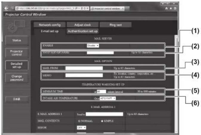 Projector Control Window Network config Adjust clock Ping test E-mail set up Authentication set up Status Projector control Detailed set up Change password Balance MAIL SERVER ENABLE Disable MAIL SET UP NAME Up to 67 characters MAIL OPTION MAIL FROM Up to 67 characters MEMO Ex location clearly, corporative, or Up to 67 characters TEMPERATURE WARNING SET UP MINIMUM TIME 40 ms/second interval 30 to 500 ms/second INTAKE AIR TEMPERATURE On: APO/TMP E-MAIL ADDRESS 1 E-MAIL ADDRESS 1 Mail CONTENTS G NORMAL ● SIMPLE ERROR Off (1) (2) (3) (4) (5) (6)