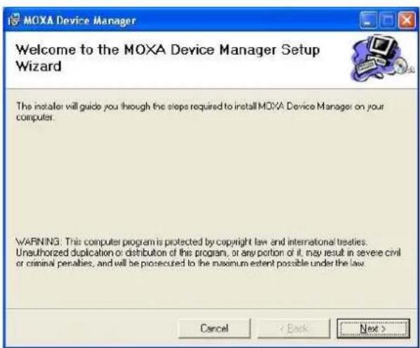 MOXA Device Manager Welcome to the MOXA Device Manager Setup Wizard The install: will guide you through the steps required to install MOXA Device Manager on your computer. WARNING: This computer program is protected by copyright law and international treaties. Unauthorized duplication or distribution of this program, or any portion of it, may result in severe civil or criminal penalties, and will be prosecuted to the maximum extent possible under the law. Cancel < Back Next >
