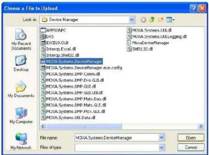 Choose a File to Upload Look in: Device Manager APPSONPC DOVS EXCEL9.OLB Intercp.Excel.dll Intercp.Shel32.dll MOXA.Systems.DeviceManager MOXA.Systems.DeviceManager.exe.config MOXA.Systems.DMP.Comm.dll MOXA.Systems.DMP.Dvs.GUI.dll MOXA.Systems.DMP.GUI.dll MOXA.Systems.DMP.GUI.Util.dll MOXA.Systems.DMP.Mats.Dao.dll MOXA.Systems.DMP.Mats.GUI.dll MOXA.Systems.DMP.Ptcv.GUI.dll MOXA.Systems.Util.Data.dll File name: MOXA.Systems.DeviceManager File of type: Open Cancel