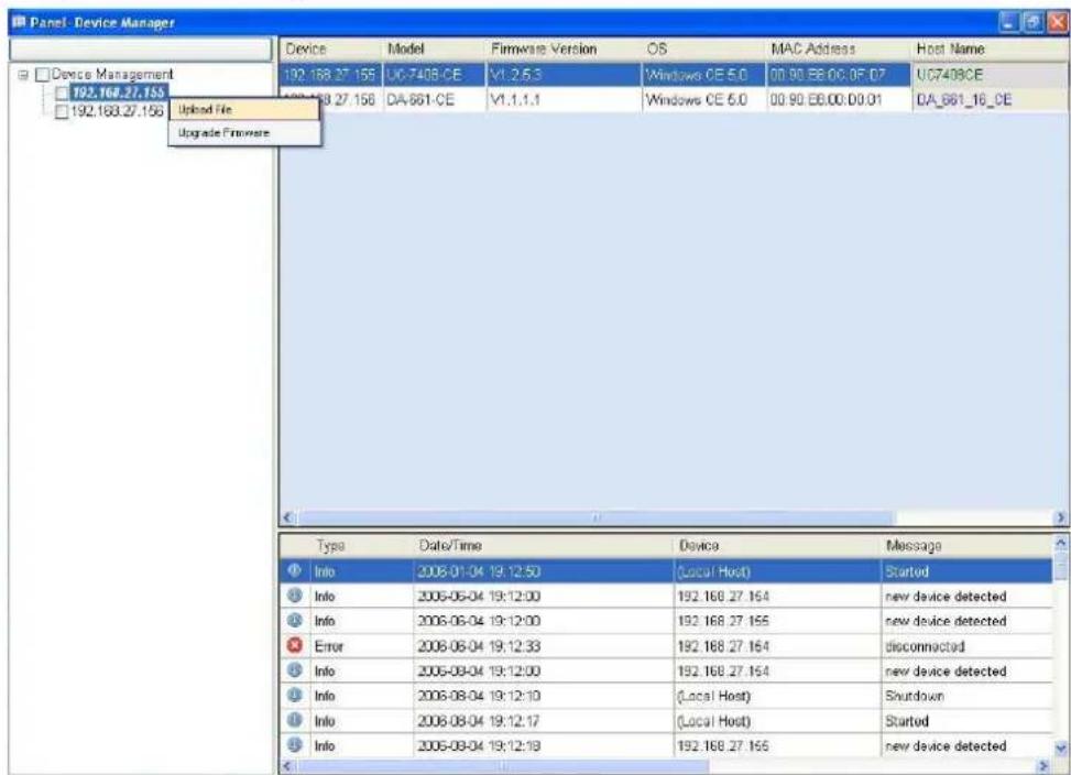 Panel - Device Manager Device Model Firmware Version OS MAC Address Host Name Device Management 192.168.27.155 192.168.27.156 Upload File Upgrade Firmware 192.168.27.155 UC-7408.CE V1.2.5.3 Windows CE 5.0 00:90.EB.0C.0F.07 UC7408CE UG-7408CE DA-661.CE V1.1.1.1 Windows CE 5.0 00:90.EB.0C.0F.01 DA_661_16_CE Type Date/Time Device Message Info 2008-01-04 19:12:50 (Local Host) Started Info 2006-06-04 19:12:00 192.168.27.164 new device detected Info 2006-06-04 19:12:00 192.168.27.165 new device detected Error 2008-06-04 19:12:33 192.168.27.164 disconnected Info 2006-09-04 19:12:00 192.168.27.164 new device detected Info 2008-08-04 19:12:10 (Local Host) Shutdown Info 2006-08-04 19:12:17 (Local Host) Started Info 2006-08-04 19:12:18 192.168.27.165 new device detected