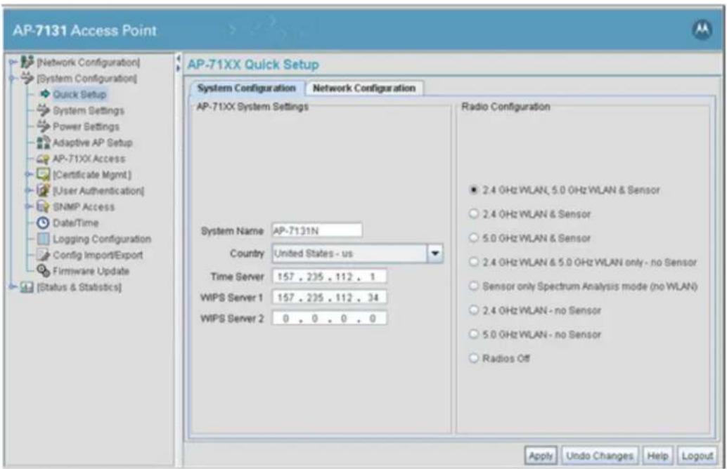 AP-7131 Access Point [Network Configuration] [System Configuration] Quick Setup System Settings Power Settings Adaptive AP Setup AP-71XX Access [Certificate Mgmt] [User Authentication] SNMP Access Date/Time Logging Configuration Config Import/Export Firmware Update [Status & Statistics] AP-71XX Quick Setup System Configuration Network Configuration AP-71XX System Settings Radio Configuration ■ 2.4 GHz WLAN, 5.0 GHz WLAN & Sensor ○ 2.4 GHz WLAN & Sensor ○ 5.0 GHz WLAN & Sensor ○ 2.4 GHz WLAN & 5.0 GHz WLAN only - no Sensor ○ Sensor only Spectrum Analysis mode (no WLAN) ○ 2.4 GHz WLAN - no Sensor ○ 5.0 GHz WLAN - no Sensor ○ Radios Off System Name AP-7131N Country United States - us Time Server 157 . 235 . 112 . 1 WIPS Server 1 157 . 235 . 112 . 34 WIPS Server 2 0 . 0 . 0 . 0 Apply Undo Changes Help Logout