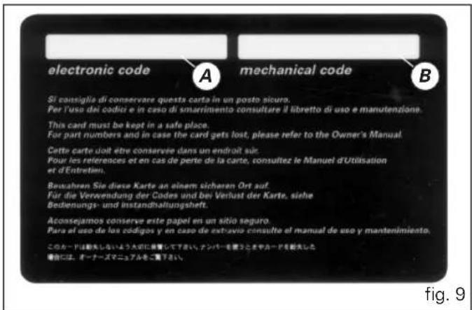 electronic code A mechanical code B Si consiglia di conservare questa carta in un posto sicuro. Per l'uso dei codici e in caso di smarrimento consultare il libretto di uso e manutenzione. This card must be kept in a safe place. For part numbers and in case the card gets lost, please refer to the Owner's Manual. Cette carte doit être conservie dans un endroit sur. Pour les references et en cas de perte de la carte, consultez le Manuel d'Utilisation et d'Entretim. Bewahren Sie diese Karte an einem sicheren Ort auf. Für die Verwendung der Codes und bei Verlust der Karte, siehe Bedienungs- und Instandhaltungshelt. Aconsejamos conserve este papel en un sitio seguro. Para el uso de los códigos y en caso de extravio consulte el manual de uso y mantenimiento. このカードは勘失しないよう大切に保管して下さい。ナンバーを覆うときやカードを勘失した。 場合には、オーナーズマニュアルをご覧下さい。 fig. 9