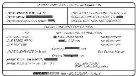 VEHICLE EMISSION CONTROL INFORMATION Engine displacement 304 cc Engine family: Engine exhaust control system THIS VEHICLE CONFORMS TO U.S. HRA REGULATIONS APPLICABLE TO MODEL YEAR NEW MOTORCYCLES ENGINE TUNION SPECIFICATIONS ITEM SPECIFICATIONS INSTRUCTIONS XINITION: COMPS: ILE OLE SPEED (RPM) 101 F MIXTURE OPEN Opening Clearing No adjustment No adjustment No adjustment VALVE CLEARANCE FIN & SD: SPARK PLUS CHAMPION SPARK PLUS GEAR (MP): 2.5 - 3.6 Oil, Gas, Tons FUEL Unloaded preheat DUCATIMOTOR - BOLOGNA - ITALY