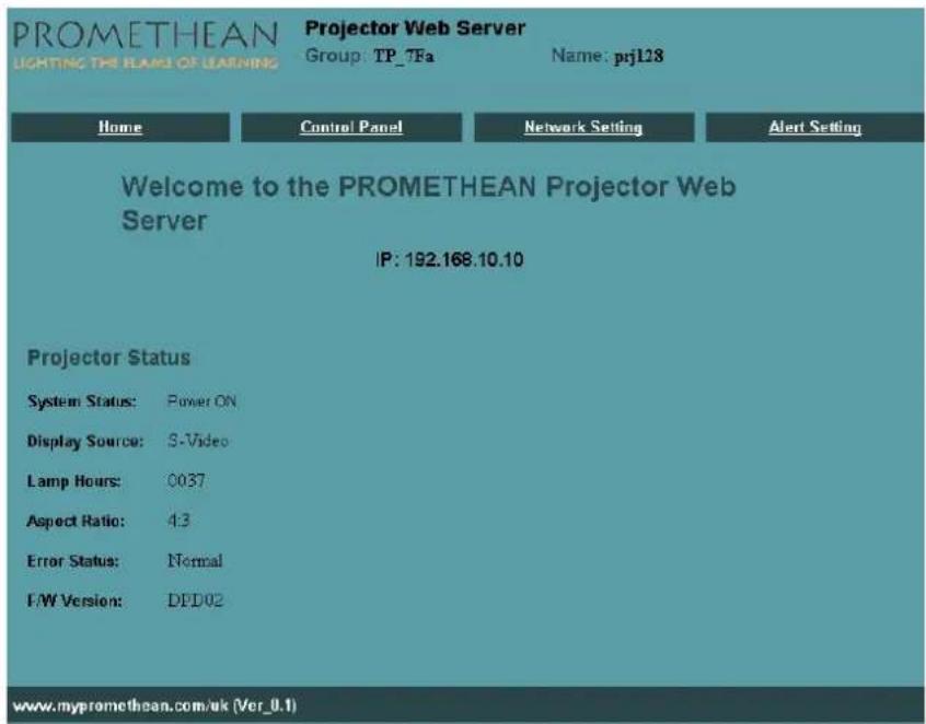 PROMETHEAN LIGHTING THE FLAME OF LEARNING Projector Web Server Group: TP_7Fa Name: prj128 Home Control Panel Network Setting Alert Setting Welcome to the PROMETHEAN Projector Web Server IP: 192.168.10.10 Projector Status System Status: Power ON Display Source: S-Video Lamp Hours: 0037 Aspect Ratio: 4.3 Error Status: Normal F/W Version: DFD02 www.mypromethean.com.uk (Ver_0.1)