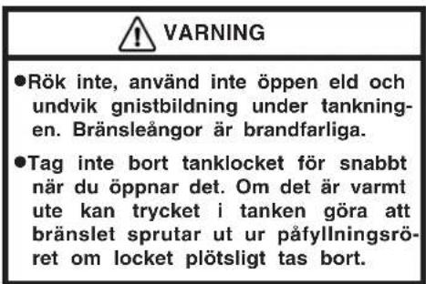 WARNING ●Rök inte, använd inte öppen eld och undvik gnistbildning under tankningen. Bränsleångor är brandfarliga. ●Tag inte bort tanklocket för snabbt när du öppnar det. Om det är varmt ute kan trycket i tanken göra att bränslet sprutar ut ur påfyllningsröret om locket plötsligt tas bort.