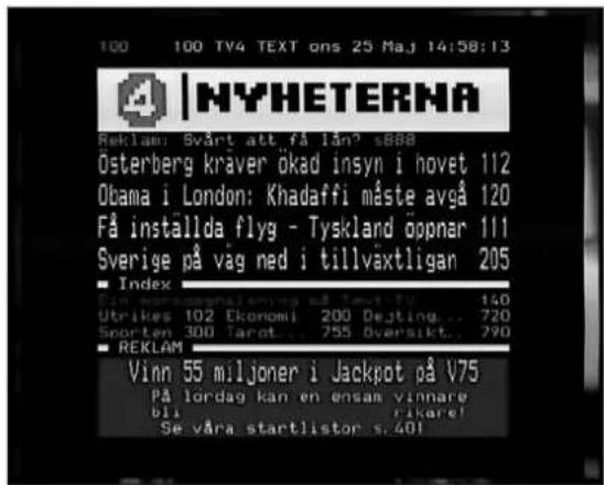 100 TV4 TEXT ons 25 Maj 14:58:13 NYHETERNA Reklam: Svårt att få lån? s888 Österberg kraver ökad insyn i hovet 112 Obama i London: Khadaffi måste avgå 120 Få installda flyg - Tyskland öppnar 111 Sverige på vag ned i tillväxtligan 205 ■ Index Ein konsorginalning på tavutiv 140 Utrikes 102 Ekonomi 200 Dejting... 720 Sporten 300 Tarot... 755 Oversikt... 790 ■ REKLAM Vinn 55 miljoner i Jackpot på V75 På lordag kan en ensam vinnare bli rikare! Se våra startlistor s.401
