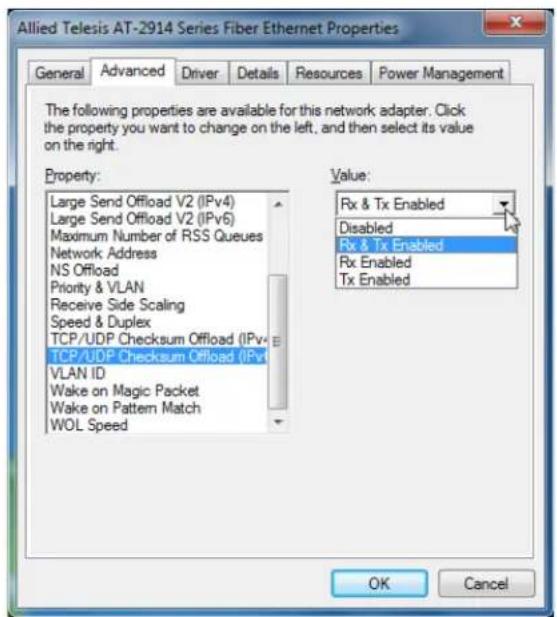 Allied Telesis AT-2914 Series Fiber Ethernet Properties General Advanced Driver Details Resources Power Management The following properties are available for this network adapter. Click the property you want to change on the left, and then select its value on the right. Property: Large Send Offload V2 (IPv4) Large Send Offload V2 (IPv6) Maximum Number of RSS Queues Network Address NS Offload Priority & VLAN Receive Side Scaling Speed & Duplex TCP/UDP Checksum Offload (IPv4) TCP/UDP Checksum Offload (IPv6) VLAN ID Wake on Magic Packet Wake on Pattern Match WOL Speed Value: Rx & Tx Enabled Disabled Rx & Tx Enabled Rx Enabled Tx Enabled OK Cancel