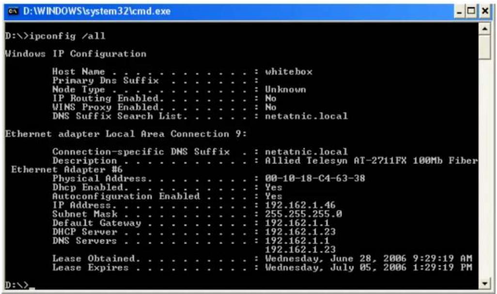 D:\>ipconfig /all Windows IP Configuration Host Name . . . . . . . . . . . . : whitebox Primary Dns Suffix . . . . . . . . : Node Type . . . . . . . . . . . : Unknown IP Routing Enabled. . . . . . . . : No WINS Proxy Enabled. . . . . . . : No DNS Suffix Search List. . . . . : netatnic.local Ethernet adapter Local Area Connection 9: Connection-specific DNS Suffix . : netatnic.local Description . . . . . . . . . : Allied Telesyn AT-2711FX 100Mb Fiber Ethernet Adapter #6 Physical Address. . . . . . . . : 00-10-18-C4-63-38 Dhcp Enabled. . . . . . . : Yes Autoconfiguration Enabled. . : Yes IP Address. . . . . . . . : 192.162.1.46 Subnet Mask. . . . . . . : 255.255.255.0 Default Gateway. . . . . . : 192.162.1.1 DHCP Server. . . . . . : 192.162.1.23 DNS Servers. . . . . . : 192.162.1.1 Lease Obtained. . . . . : Wednesday, June 28, 2006 9:29:19 AM Lease Expires. . . . . : Wednesday, July 05, 2006 1:29:19 PM