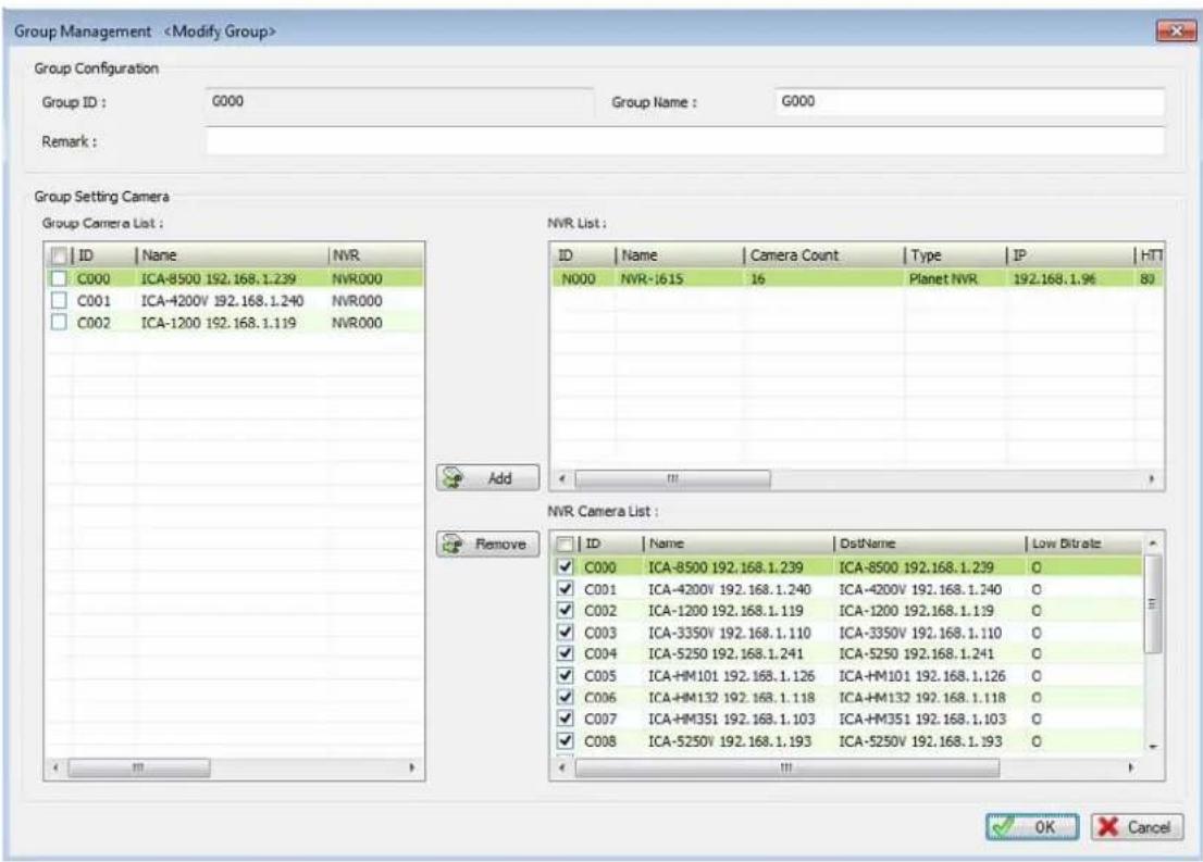 Group Management Group Configuration Group ID : G000 Group Name : G000 Remark : Group Setting Camera Group Camera List : ID Name NVR C000 ICA-8500 192.168.1.239 NVR000 C001 ICA-4200V 192.168.1.240 NVR000 C002 ICA-1200 192.168.1.119 NVR000 Add Remove NVR List : ID Name Camera Count Type IP HT N000 NVR-1615 16 Planet NVR 192.168.1.96 80 C000 ICA-8500 192.168.1.239 ICA-8500 192.168.1.239 O C001 ICA-4200V 192.168.1.240 ICA-4200V 192.168.1.240 O C002 ICA-1200 192.168.1.119 ICA-1200 192.168.1.119 O C003 ICA-3350V 192.168.1.110 ICA-3350V 192.168.1.110 O C004 ICA-5250 192.168.1.241 ICA-5250 192.168.1.241 O C005 ICA+HM101 192.168.1.126 ICA+HM101 192.168.1.126 O C006 ICA+HM132 192.168.1.118 ICA+HM132 192.168.1.118 O C007 ICA+HM351 192.168.1.103 ICA+HM351 192.168.1.103 O C008 ICA-5250V 192.168.1.193 ICA-5250V 192.168.1.193 O OK Cancel
