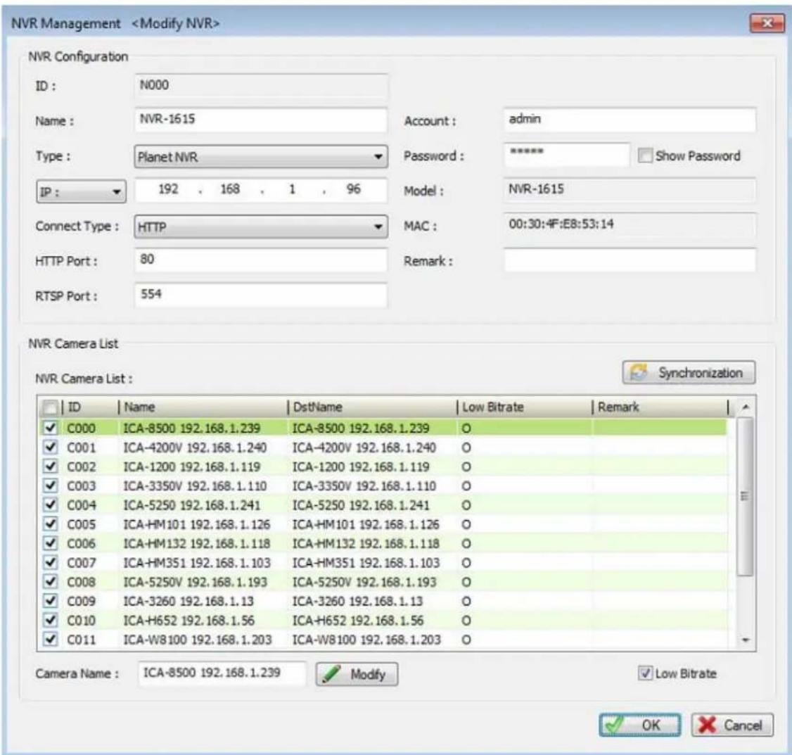 NVR Management NVR Configuration ID : N000 Name : NVR-1615 Type : Planet NVR IP : 192 , 168 , 1 , 96 Connect Type : HTTP HTTP Port : 80 RTSP Port : 554 Account : admin Password : **** Show Password Model : NVR-1615 MAC : 00:30:4F:E8:53:14 Remark : NVR Camera List NVR Camera List : ID Name DstName Low Bitrate Remark ✓ C000 ICA-8500 192.168.1.239 ICA-8500 192.168.1.239 O ✓ C001 ICA-4200V 192.168.1.240 ICA-4200V 192.168.1.240 O ✓ C002 ICA-1200 192.168.1.119 ICA-1200 192.168.1.119 O ✓ C003 ICA-3350V 192.168.1.110 ICA-3350V 192.168.1.110 O ✓ C004 ICA-5250 192.168.1.241 ICA-5250 192.168.1.241 O ✓ C005 ICA-HM101 192.168.1.126 ICA-HM101 192.168.1.126 O ✓ C006 ICA-HM132 192.168.1.118 ICA-HM132 192.168.1.118 O ✓ C007 ICA-HM351 192.168.1.103 ICA-HM351 192.168.1.103 O ✓ C008 ICA-5250V 192.168.1.193 ICA-5250V 192.168.1.193 O ✓ C009 ICA-3260 192.168.1.13 ICA-3260 192.168.1.13 O ✓ C010 ICA-H652 192.168.1.56 ICA-H652 192.168.1.56 O ✓ C011 ICA-W8100 192.168.1.203 ICA-W8100 192.168.1.203 O Camera Name : ICA-8500 192.168.1.239 Modify Low Bitrate OK Cancel