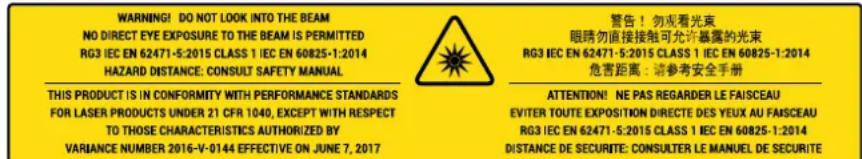 WARNING! DO NOT LOOK INTO THE BEAM NO DIRECT EYE EXPOSURE TO THE BEAM IS PERMITTED RG3 IEC EN 62471-5-2015 CLASS 1 IEC EN 60825-1:2014 HAZARD DISTANCE: CONSULT SAFETY MANUAL THIS PRODUCT IS IN CONFORMITY WITH PERFORMANCE STANDARDS FOR LASER PRODUCTS UNDER 21 CFR 1040, EXCEPT WITH RESPECT TO THOSE CHARACTERISTICS AUTHORIZED BY VARIANCE NUMBER 2016-V-0144 EFFECTIVE ON JUNE 7, 2017 警告!勿观看光束 眼睛勿直接接触可允许暴露的光束 RG3 IEC EN 62471-5-2015 CLASS 1 IEC EN 60825-1:2014 危害距离:请参考安全手册 ATTENTION! NE PAS REGARDER LE FAISCEAU EVITER TOUTE EXPOSITION DIRECTE DES YEUX AU FAISCEAU RG3 IEC EN 62471-5-2015 CLASS 1 IEC EN 60825-1:2014 DISTANCE DE SECURITE: CONSULTER LE MANUEL DE SECURITE