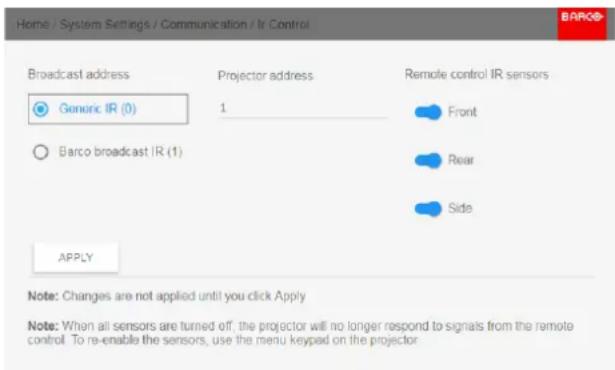 Home / System Settings / Communication / Ir Control Broadcast address Generic IR (0) Barco broadcast IR (1) Projector address 1 Remote control IR sensors Front Rear Side APPLY Note: Changes are not applied until you click Apply Note: When all sensors are turned off, the projector will no longer respond to signals from the remote control. To re-enable the sensors, use the menu keypad on the projector.
