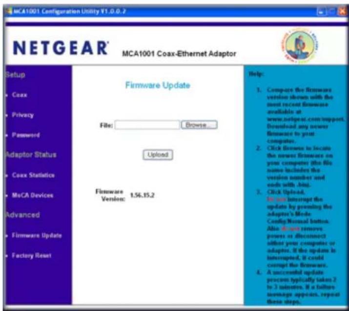 MCA1001 Configuration Utility Y1.0.0.2 NETGEAR® MCA1001 Coax-Ethernet Adaptor Setup Coax Privacy Password Adaptor Status Coax Statistics MoCA Devices Advanced Firmware Update Factory Reset Firmware Update File: Browse... Upload Firmware Version: 1.56.15.2 Help: 1. Compare the firmware version shown with the most recent firmware available at www.netgear.com/support, Download any newer firmware to your computer. 2. Click frames to locate the newer firmware on your computer this file name includes the version number and ends with .bind. 3. Click upload. In our interrupt the update by promoting the adapter's Mode Config Normal button. Also do not remove powers or disconnect either your computer or adapter. If the update is interrupted, it could corrupt the firmware. 4. A successful update process typically takes 2 to 3 minutes. It a failure message appears, repeat these steps.
