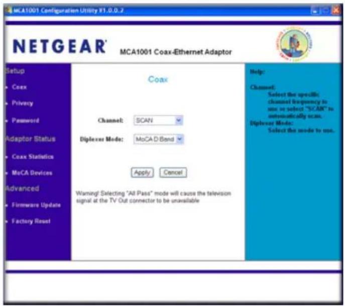 MCA1001 Configuration Utility Y1.0.0.2 NETGEAR® MCA1001 Coax-Ethernet Adaptor Setup • Coax • Privacy • Password Adaptor Status • Coax Statistics • MoCA Devices Advanced • Firmware Update • Factory Reset Coax Channel: SCAN Diplexer Mode: MoCAD Bond Apply Cancel Warning! Selecting "All Pass" mode will cause the television signal at the TV Out connector to be unavailable Help: Channel: Select the specific channel frequency to use or select "SCAN" is automatically scan. Diplexer Mode: Select the mode to use.