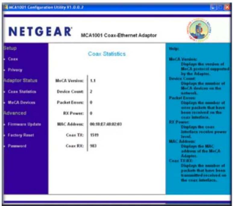 MCA1001 Configuration Utility V1.0.0.2 NETGEAR® MCA1001 Coax-Ethernet Adaptor Setup Coax Statistics MeCA Version: 1.1 Device Count: 2 Packet Errors: 0 RX Power: 0 MAC Address: 00:18:E7:48:82:03 Coax TX: 1519 Coax RX: 983 Help: MeCA Version: Displays the version of MeCA protocol supported by the Adapter. Device Count: Displays the number of MeCA devices on the network. Packet Errors: Displays the number of user packets that have been involved on the coax interface. RX Power: Displays the coax interface receive power level. MAC Address: Displays the MAC address of the MeCA Adaptor. Coax TX RX: Displays the number of packets that have been transmitted received on the coax interface.