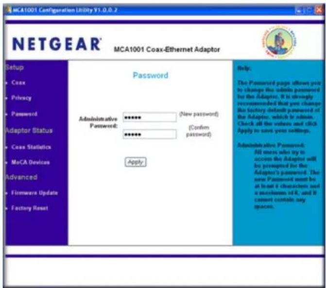 NETGEAR® MCA1001 Coax-Ethernet Adaptor Setup • Coax • Privacy • Password Adaptor Status • Coax Statistics • MeCA Devices Advanced • Firmware Update • Factory Reset Password Administrative Password: ***** (New password) (Confirm password) Apply Help: The Password pages allows you to change the admin password for the Adaptor. It is strongly recommended that you change the factory default password of the Adaptor, which is admin. Check all the values and click Apply to save your settings. Administrative Password: All users who try to accom the Adaptor will be prompted for the Adaptor's password. The new Password must be at least 4 characters and a maximum of R. and B cannot contain any spaces.