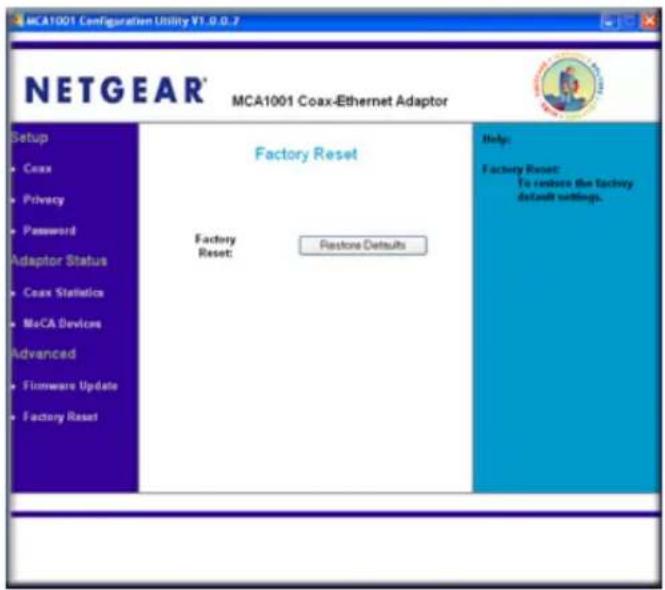 MCA1001 Configuration Utility V1.0.0.7 NETGEAR® MCA1001 Coax-Ethernet Adaptor Setup • Coax • Privacy • Password Adaptor Status • Coax Statistics • MoCA Devices Advanced • Firmware Update • Factory Reset Factory Reset Help: Factory Reset: To reduce the factory default settings. Factory Reset: Restore Defaults