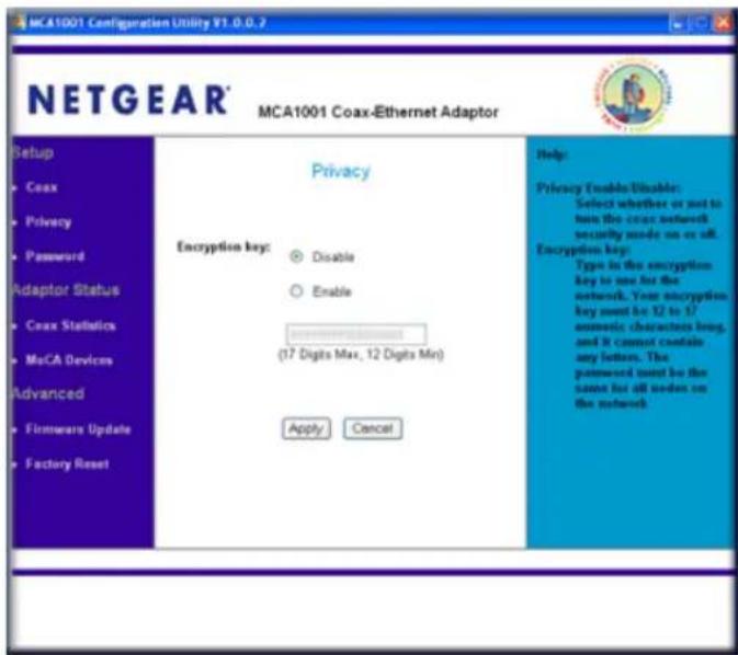 MCA1001 Configuration Utility V1.0.0.2 NETGEAR® MCA1001 Coax-Ethernet Adaptor Setup • Coax • Privacy • Password Adaptor Status • Coax Statistics • MoCA Devices Advanced • Firmware Update • Factory Reset Privacy Encryption key: ○ Disable ○ Enable (17 Digits Max, 12 Digits Min) Apply Cancel Help: Privacy Enable/Disable: Select whether or not to join the coax network security mode on or off. Encryption key: Type in the encryption key is used for the network. Your encryption key must be 12 to 1/ amoustic characters bring, and it cannot contain any letters. The password must be the name for all orders on the network