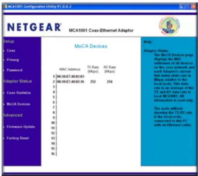 MCA1001 Coax-Ethernet Adaptor Setup Coax Privacy Password Adaptor Status Coax Statistics MoCA Devices Advanced Firmware Update Factory Reset MoCA Devices MAC Address TX Rate (Mbps) RX Rate (Mbps) 1 00:18:E7:49:D2:63 2 00:18:E7:49:D2:16 3 4 5 6 7 8 9 10 11 12 13 14 15 16 Help: Adaptor Status: The MoCA Devices page displays the MAC addresses of all devices on the coax network and such Adaptor's current link status (data rate in Mbps) relative to the local node. This data rate is an average of the TX and RX data rate to local MCA1001. AB information is read-only. The node without showing the TX/RC rate is the local node, connected to this PC. with an Ethernet cable.
