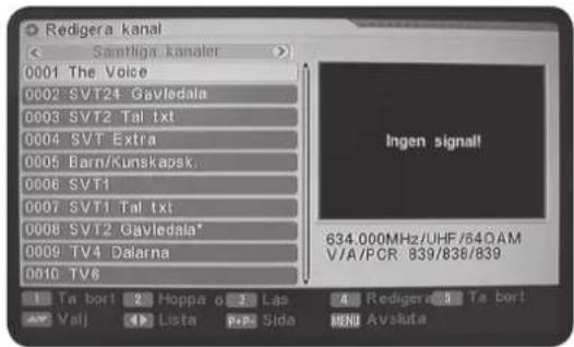 Redigera kanal Samtliga kanaler 0001 The Voice 0002 SVT24 Gavledala 0003 SVT2 Tal txt 0004 SVT Extra 0005 Barn/Kunskapsk. 0006 SVT1 0007 SVT1 Tal txt 0008 SVT2 Gavledala* 0009 TV4 Dalarna 0010 TV6 Ingen signal! 634.000MHz/UHF/64OAM V/A/PCR 839/836/839 Ta bort 2 Hoppa o 3 Las 4 Rediger 5 Ta bort Val! 1 Lista 2 Sida 3 RD Avsluta