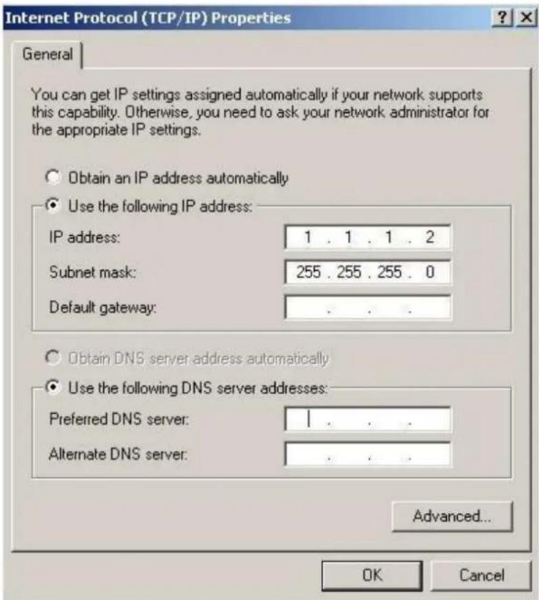 Internet Protocol (TCP/IP) Properties General You can get IP settings assigned automatically if your network supports this capability. Otherwise, you need to ask your network administrator for the appropriate IP settings. Obtain an IP address automatically Use the following IP address: IP address: 1 . 1 . 1 . 2 Subnet mask: 255 . 255 . 255 . 0 Default gateway: . Obtain DNS server address automatically Use the following DNS server addresses: Preferred DNS server: | Alternate DNS server: Advanced... OK Cancel