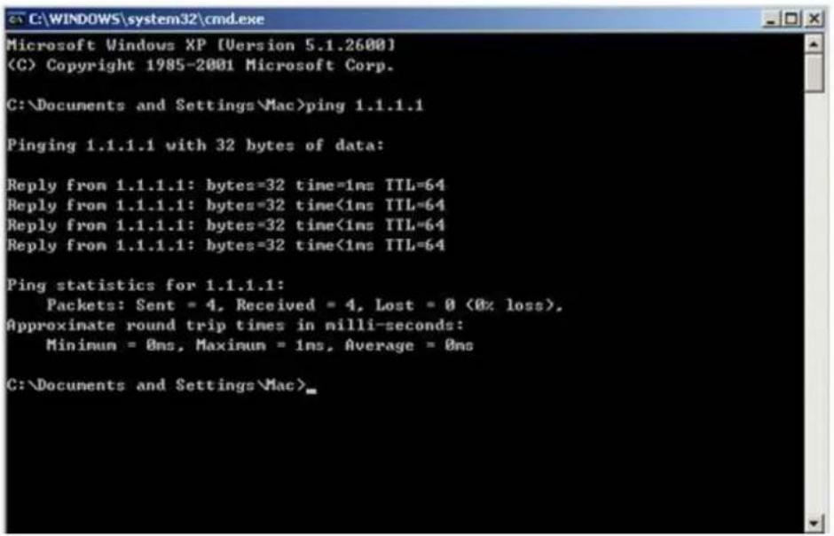 C:\WINDOWS\system32\cmd.exe Microsoft Windows XP [Version 5.1.2600] (C) Copyright 1985-2001 Microsoft Corp. C:\Documents and Settings\Mac>ping 1.1.1.1 Pinging 1.1.1.1 with 32 bytes of data: Reply from 1.1.1.1: bytes=32 time=1ns TTL=64 Reply from 1.1.1.1: bytes=32 time<1ns TTL=64 Reply from 1.1.1.1: bytes=32 time<1ns TTL=64 Reply from 1.1.1.1: bytes=32 time<1ns TTL=64 Ping statistics for 1.1.1.1: Packets: Sent = 4, Received = 4, Lost = 0 (0% loss), Approximate round trip times in milli-seconds: Minimum = 0ms, Maximum = 1ns, Average = 0ms C:\Documents and Settings\Mac>