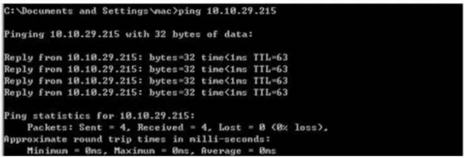 C:\Documents and Settings\mac>ping 10.10.29.215 Pinging 10.10.29.215 with 32 bytes of data: Reply from 10.10.29.215: bytes=32 time<1ns TTL=63 Reply from 10.10.29.215: bytes=32 time<1ns TTL=63 Reply from 10.10.29.215: bytes=32 time<1ns TTL=63 Reply from 10.10.29.215: bytes=32 time<1ns TTL=63 Ping statistics for 10.10.29.215: Packets: Sent = 4, Received = 4, Lost = 0 (0% loss), Approximate round trip times in milli-seconds: Minimum = 0ns, Maximum = 0ns, Average = 0ns