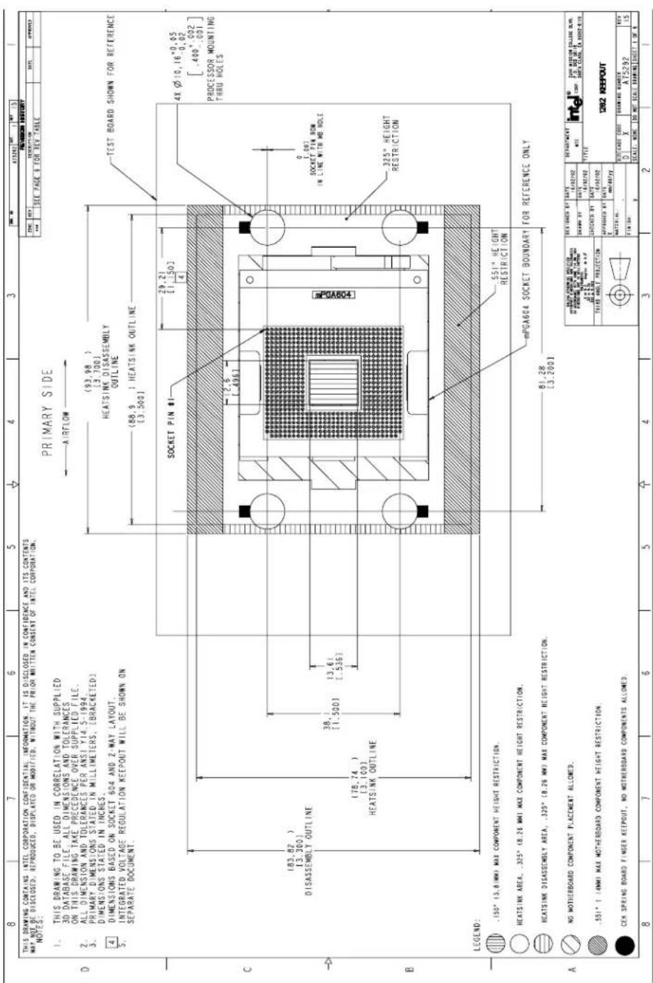 THIS DRAWING CONTAINS INTEL CORPORATION CONFIDENTIAL INFORMATION. IT IS DISCLOSED IN CONFIDENCE AND ITS CONTENTS WAY NOT BE DISCLOSED, REPRODUCED, DISPLATED OR MODIFIED, WITHOUT THE PRIOR WRITTEN CONSENT OF INTEL CORPORATION. NOTES: PRIMARY SIDE AIRFLOW (93.98) [3.100] HEATSINK DISASSEMBLY OUTLINE (88.9) [3.500] 29.21 [1.503] 4 TEST BOARD SHOWN FOR REFERENCE 4X Ø 10, 16⁺°0, 05 .0, 02 [ .400⁺°002 ] PROCESSOR MOUNTING THRU HOLES SOCKET PIN # 2.6 [ .496 ] 0 1.007 SOCKET PIN ROW IN LINE WITH MB HOLE 325° HEIGHT RESTRICTION LEGEND: .150° (3.8 MW) MAX COMPONENT HEIGHT RESTRICTION. HEATSINK AREA, .325° (8.26 MW) MAX COMPONENT HEIGHT RESTRICTION. HEATSINK DISASSEMBLY AREA, .325° (8.26 MW) MAX COMPONENT HEIGHT RESTRICTION. NO MOTHERBOARD COMPONENT PLACEMENT ALLOWED. .551° (4MM) MAX MOTHERBOARD COMPONENT HEIGHT RESTRICTION. CEK SPRING BOARD FINGER KEEPOUT, NO MOTHERBOARD COMPONENTS ALLOWED. MPGA604 SOCKET BOUNDARY FOR REFERENCE ONLY 81.28 [3.200] REVISION HISTORY ITEM: 14/02/02 DESCRIPTION: INTG DRAWN BY: ZON MEISON COLLENE SWN. DATE: 14/02/02 CHECKED BY: DATE APPROVED BY: DATE MATERIAL: X FINISH: P SCALE: NONE DO NOT SCALE DRAWING SHEET 1 OF 6 8 7 6 5 ↑ 4 3 2 1