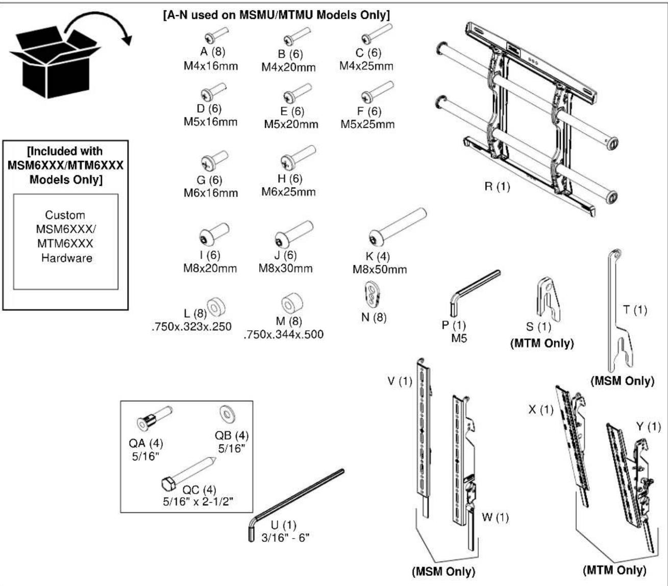 [A-N used on MSMU/MTMU Models Only] A (8) M4x16mm B (6) M4x20mm C (6) M4x25mm D (6) M5x16mm E (6) M5x20mm F (6) M5x25mm G (6) M6x16mm H (6) M6x25mm I (6) M8x20mm J (6) M8x30mm K (4) M8x50mm L (8) .750x.323x.250 M (8) .750x.344x.500 N (8) P (1) M5 S (1) (MTM Only) T (1) (MSM Only) QA (4) 5/16" QB (4) 5/16" QC (4) 5/16" x 2-1/2" U (1) 3/16" - 6" V (1) X (1) W (1) Y (1) (MSTM Only) (MTM Only) [Included with MSM6XXX/MTM6XXX Models Only] Custom MSM6XXX/ MTM6XXX Hardware