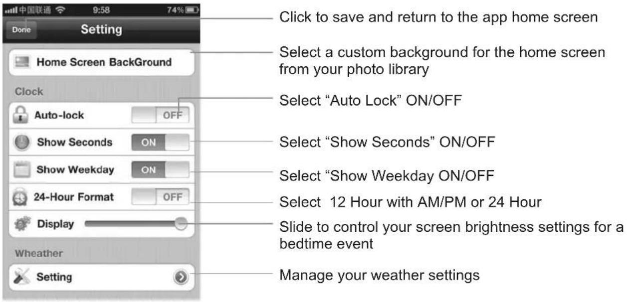 Click to save and return to the app home screen Select a custom background for the home screen from your photo library Select "Auto Lock" ON/OFF Select "Show Seconds" ON/OFF Select "Show Weekday ON/OFF Select 12 Hour with AM/PM or 24 Hour Slide to control your screen brightness settings for a bedtime event Manage your weather settings Home Screen BackGround Clock Auto-lock OFF Show Seconds ON Show Weekday ON 24-Hour Format OFF Display Weather Setting