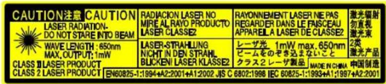 CAUTION注意 CAUTION LASER RADIATION- DO NOT STARE INTO BEAM WAVE LENGTH : 650nm MAX. OUTPUT: 1mW CLASS II LASER PRODUCT CLASS 2 LASER PRODUCT EN60825-1:1994+A2:2001+A1:2002 JIS C 6802:1998 IEC 60825-1:1993+A1:1997+A2:2001 RADIACION LASER NO MIRE AL RAYO PRODUCTO LASER CLASSE2 LASER-STRAHLUNG NICHT IN DEN STRAHL BLICKENI LASER KLASSE2 RAYONNEMENT LASER NE PAS REGARDER DANS LE FAISCEAU APPAREIL A LASER DE CLASSE2 レーザ光 1mW max.650nm ビームをのぞきたまないこと クラス2 レーザ製品 MADE N CHINA 中国制造