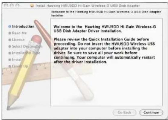 Install Hawking HWU9DD Hi-Gain Wireless-G USB Dish Adapter Welcome to the Hawking HWU9DD Hi-Gain Wireless-G USB Dish Adapter Installer. Introduction Read Me License Select Destination Installation Type Install Finish Up Welcome to the Hawking HWU9DD Hi-Gain Wireless-G USB Dish Adapter Driver Installation. Please review the Quick Installation Guide before proceeding. Do not insert the HWU9DD Wireless USB adapter into your computer before installing the driver. Be sure to save all your work before continuing. Your computer will automatically restart after the driver installation. Go Back Continue