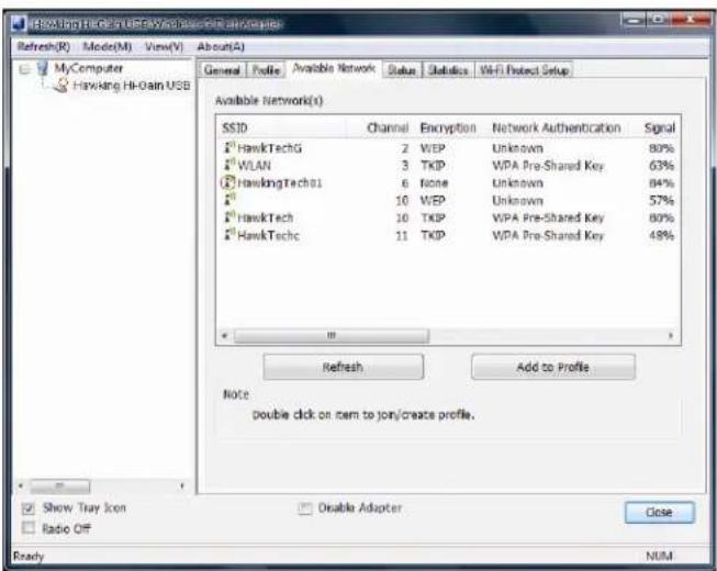 HAWKING Hi-0ain USB Refresh(R) Mode(M) View(V) About(A) General Profile Available Network Status Statistics Wi-Fi Protect Setup Available Network(S) SSID Channel Encryption Network Authentication Signal HawkTechG 2 WEP Unknown 80% WLAN 3 TKIP WPA Pre-Shared Key 63% HawkingTechG1 6 None Unknown 84% 10 WEP Unknown 57% HawkTech 10 TKIP WPA Pre-Shared Key 80% HawkTechc 11 TKIP WPA Pre-Shared Key 48% + Refresh Add to Profile Note: double click on item to join/create profile. Show Tray Icon Radio OFF Disable Adapter Close Ready NUM