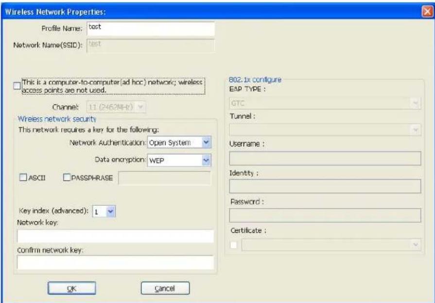 Wireless Network Properties: Profile Name: test Network Name(SSID): test This is a computer-to-computer(ad hoc) network; wireless access points are not used. Channel: 11 (2462MHz) Wireless network security This network requires a key for the following: Network Authentication: Open System Data encryption: WEP ASCII PASSPHRASE Key index (advanced): 1 Network key: Confirm network key: 802.1x configure EAP TYPE : GTC Tunnel : Username : Identity : Password : Certificate : OK Cancel