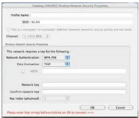 Hawking HWV6DD Wireless Network Security Properties Profile Name : SSID : WLAN This is a computer-to-computer (AHV6) network, wireless access points are not used. Channel : 1.2412 MHz Wireless Network Security Properties This network requires a key for the following : Network Authentication : WPA.PSK Data Encryption : TCPP ASCII Network key : Confirm network key : Key index (advanced) : 1 OK Cancel Please enter Key strings before clicking on OK to connect -->