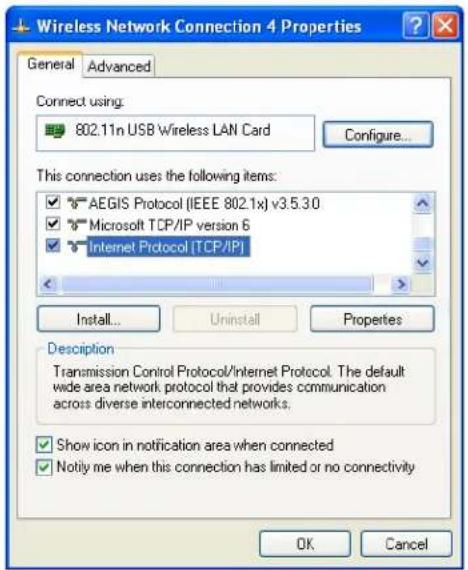 Wireless Network Connection 4 Properties General Advanced Connect using: 802.11n USB Wireless LAN Card Configure... This connection uses the following items: ✓ AEGIS Protocol (IEEE 802.1x) v3.5.3.0 ✓ Microsoft TCP/IP version 6 ✓ Internet Protocol [TCP/IP] Install... Uninstall Properties Description Transmission Control Protocol/Internet Protocol. The default wide area network protocol that provides communication across diverse interconnected networks. ✓ Show icon in notification area when connected ✓ Notify me when this connection has limited or no connectivity OK Cancel