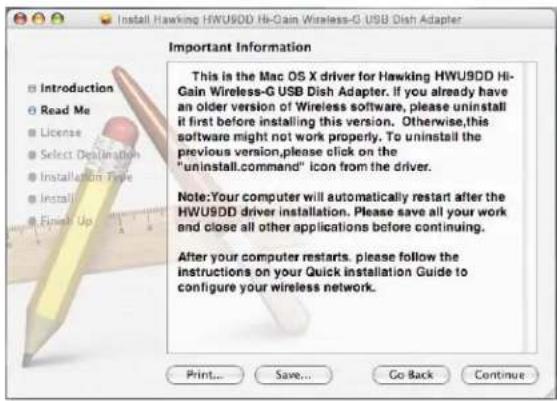 Install Hawking HWU9DD Hi-Gain Wireless-G USB Dish Adapter Important Information This is the Mac OS X driver for Hawking HWU9DD Hi- Gain Wireless-G USB Dish Adapter. If you already have an older version of Wireless software, please uninstall it first before installing this version. Otherwise,this software might not work properly. To uninstall the previous version,please click on the "uninstall.command" icon from the driver. Note:Your computer will automatically restart after the HWU9DD driver installation. Please save all your work and close all other applications before continuing. After your computer restarts, please follow the instructions on your Quick installation Guide to configure your wireless network. Print... Save... Go Back Continue