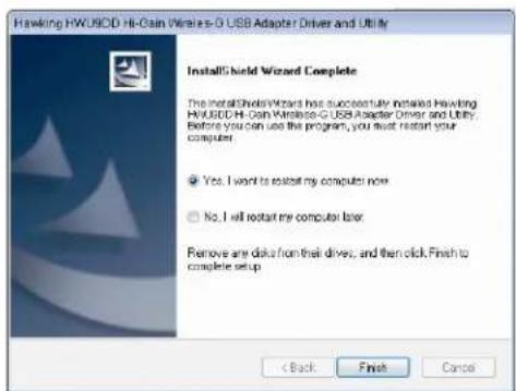 Hawking HwUSD Hi-Cain Wireless-G USB Adapter Driver and Utility InstallShield Wizard Complete The installShieldWizard has successfully installed Hawking HwUSD Hi-Cain Wireless-G USB Adapter Driver and Utility. Before you can use the program, you must restart your computer. Yes. I want to restart my computer now. No. I will restart my computer later. Remove any disk from their drive, and then click Finish to complete setup < Back Finish Cancel