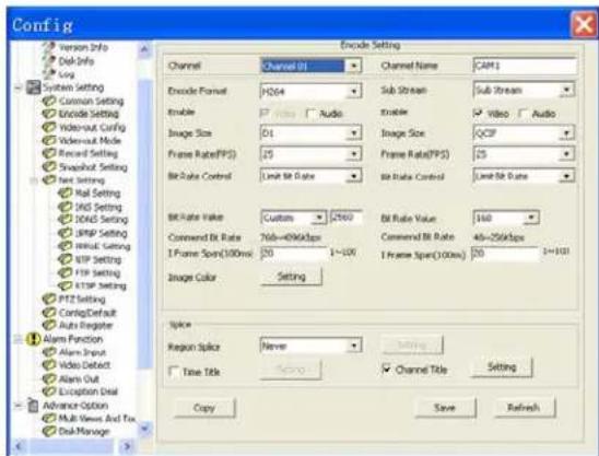 Config Options Info Disk-Info Log System Setting Common Setting Encode Setting Video-out Config Video-out Mode Record Setting Snapshot Setting Text Setting Mail Setting DNS Setting DNS5 Setting SNPS Setting Input Setting FTP Setting FTP Setting FTP Setting PTZ Setting ConfigDefault Auto Register Alarm Function Alarm Input Video Detect Alarm Out Exception Deal Advance Option Multi Views And Tox Deal Manage Encode Setting Channel Channel 01 Channel Name CAM1 Encode Format HD64 Sub Stream Sub Stream Enable Video Audio Enable Video Audio Image Size 01 Image Size QCP Frame Rate(FPS) 25 Frame Rate(FPS) 25 Bit Rate Control Limit Bit Rate Bit Rate Control Limit Bit Date Bit Rate Value Custom 2560 Bit Rate Value 160 Command Bit Rate 768~496kbps Command Bit Rate 48~256kbps 1 Frame Spor(100ms) 50 1~500 1 Frame Spor(100ms) 50 1~500 Image Color Setting Splice Region Splice Never Settings Time Title Copy Channel Title Setting Copy Save Refresh