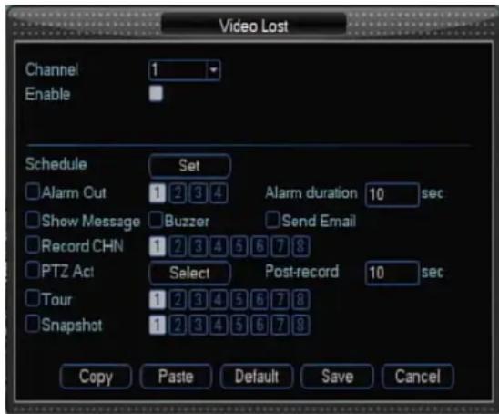 Video Lost Channel 1 Enable Schedule Set Alarm Out 1 2 3 4 Alarm duration 10 sec Show Message Buzzer Send Email Record CHN 1 2 3 4 5 6 7 8 PTZ Act Select Post-record 10 sec Tour 1 2 3 4 5 6 7 8 Snapshot 1 2 3 4 5 6 7 8 Copy Paste Default Save Cancel