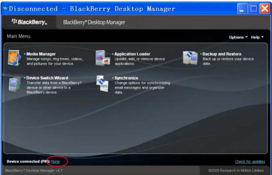 Disconnected - BlackBerry Desktop Manager * BlackBerry® BlackBerry® Desktop Manager Main Menu Options ▼ Help ▼ • Media Manager Manage songs, ring tones, videos, and pictures for your device. • Application Loader Update, add, or remove device applications. • Backup and Restore Back up or restore your device data. • Device Switch Wizard Transfer data from a BlackBerry? device or other device to a BlackBerry device. • Synchronize Change options for synchronizing email messages and organizer data. Device connected (Pill): None Check for updates BlackBerry? Desktop Manager v4.7 ©2008 Research in Motion Limited