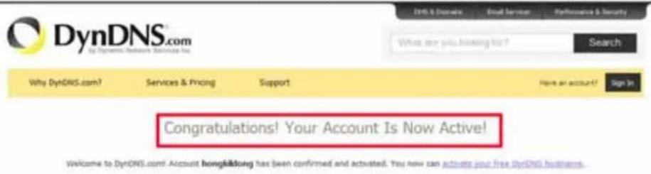 DynDNS.com by DynDNS Network Services Inc. Dy6 & Dcndai Email Service Performance & Security What are you asking for? Search Why DynDNS.com? Services & Pricing Support Have an account? Sign It Congratulations! Your Account Is Now Active! Welcome to DynDNS.com! Account hongkifang has been confirmed and activated. You now can activate your free DynDNS business.